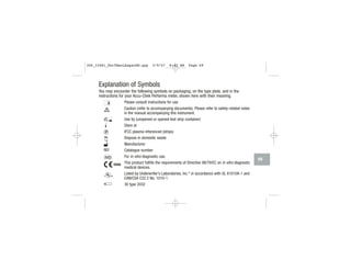 Explanation of Symbols
You may encounter the following symbols on packaging, on the type plate, and in the
instructions for your Accu-Chek Performa meter, shown here with their meaning.
Please consult instructions for use
Caution (refer to accompanying documents). Please refer to safety-related notes
in the manual accompanying this instrument.
Use by (unopened or opened test strip container)
Store at
IFCC plasma referenced (strips)
Dispose in domestic waste
Manufacturer
Catalogue number
For in vitro diagnostic use.
This product fulfills the requirements of Directive 98/79/EC on in vitro diagnostic
medical devices.
Listed by Underwriter’s Laboratories, Inc.©
in accordance with UL 61010A-1 and
CAN/CSA C22.2 No. 1010-1.
3V type 2032
69
306_33481_PerfManLAapacEN.qxp 3/9/07 8:42 AM Page 69
 