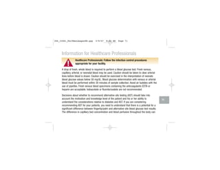 ▲!
Information for Healthcare Professionals
Healthcare Professionals: Follow the infection control procedures
appropriate for your facility.
A drop of fresh, whole blood is required to perform a blood glucose test. Fresh venous,
capillary, arterial, or neonatal blood may be used. Caution should be taken to clear arterial
lines before blood is drawn. Caution should be exercised in the interpretation of neonate
blood glucose values below 50 mg/dL. Blood glucose determination with venous or arterial
blood must be performed within 30 minutes of sample collection. Avoid air bubbles with the
use of pipettes. Fresh venous blood specimens containing the anticoagulants EDTA or
heparin are acceptable. Iodoacetate or fluoride/oxalate are not recommended.
Decisions about whether to recommend alternative site testing (AST) should take into
account the motivation and knowledge level of the patient and his or her ability to
understand the considerations relative to diabetes and AST. If you are considering
recommending AST for your patients, you need to understand that there is a potential for a
significant difference between fingertip/palm and alternative site blood glucose test results.
The difference in capillary bed concentration and blood perfusion throughout the body can
71
306_33481_PerfManLAapacEN.qxp 3/9/07 8:42 AM Page 71
 