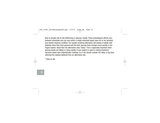 lead to sample site-to-site differences in glucose results. These physiological effects vary
between individuals and can vary within a single individual based upon his or her behavior
and relative physical condition. Our studies involving alternative site testing of adults with
diabetes show that most persons will find their glucose level changes more quickly in the
fingers’/palms’ blood than the alternative sites’ blood.* This is especially important when
glucose levels are falling or rising rapidly. If your patient is used to making treatment
decisions based upon fingertip/palm readings, he or she should consider the delay, or lag-time,
affecting the reading obtained from an alternative site.
* Data on file.
72
306_33481_PerfManLAapacEN.qxp 3/9/07 8:42 AM Page 72
 
