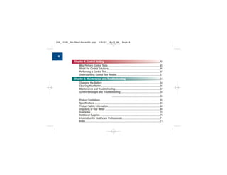 Chapter 4: Control Testing .................................................................................45
Why Perform Control Tests............................................................................45
About the Control Solutions...........................................................................46
Performing a Control Test..............................................................................47
Understanding Control Test Results...............................................................51
Chapter 5: Maintenance and Troubleshooting..................................................54
Changing the Battery ....................................................................................54
Cleaning Your Meter......................................................................................56
Maintenance and Troubleshooting.................................................................57
Screen Messages and Troubleshooting .........................................................58
Chapter 6: Technical Information......................................................................65
Product Limitations.......................................................................................65
Specifications ...............................................................................................65
Product Safety Information............................................................................68
Disposing of Your Meter................................................................................68
Guarantee.....................................................................................................70
Additional Supplies .......................................................................................70
Information for Healthcare Professionals.......................................................71
Index.............................................................................................................73
6
306_33481_PerfManLAapacEN.qxp 3/9/07 8:42 AM Page 6
 