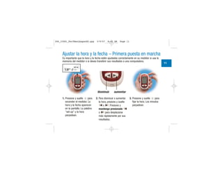 Ajustar la hora y la fecha – Primera puesta en marcha
Es importante que la hora y la fecha estén ajustadas correctamente en su medidor si usa la
memoria del medidor o si desea transferir sus resultados a una computadora.
1. Presione y suelte para
encender el medidor. La
hora y la fecha aparecen
en la pantalla. La palabra
“set-up” y la hora
parpadean.
2. Para disminuir o aumentar
la hora, presione y suelte
o . Presione y
mantenga presionado
o para desplazarse
más rápidamente por sus
resultados.
3. Presione y suelte para
fijar la hora. Los minutos
parpadean.
disminuir aumentar
11
| | | |
|||
||||
|||
| | | |
|||
|||
306_33481_PerfManLAapacES.qxp 3/9/07 8:43 AM Page 11
 