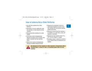 Usar el sistema Accu-Chek Performa
• Use sólo tiras reactivas Accu-Chek
Performa.
• Reemplace el chip de codificación cada
vez que abra un nuevo estuche de tiras
reactivas.
• Almacene las tiras reactivas en su tubo
original.
• Cierre bien el tubo inmediatamente
después de extraer una tira reactiva. Esto
ayuda a mantener las tiras reactivas
secas.
• Utilice la tira reactiva inmediatamente
después de haberla extraído del tubo.
• Asegúrese de comprobar la fecha de
vencimiento indicada en el tubo de las
tiras reactivas. No use las tiras reactivas
pasada dicha fecha.
• Almacene el tubo de las tiras reactivas y
su medidor en un sitio fresco y seco, por
ejemplo un dormitorio.
• Almacene las tiras reactivas entre 2°C y
32°C. No las refrigere ni congele.
• No aplique sangre o solución de control a
la tira reactiva antes de introducirla en el
medidor.
▲!
¡No almacene las tiras reactivas en sitios expuestos a temperaturas altas o
humedad (baño o cocina)! El calor y la humedad pueden dañar las tiras
reactivas.
13
306_33481_PerfManLAapacES.qxp 3/9/07 8:43 AM Page 13
 