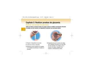 Capítulo 2: Realizar pruebas de glucemia
Realizar una prueba de glucemia
Antes de realizar su primera prueba con sangre, ajuste su medidor correctamente. Necesita
el medidor, una tira reactiva y un dispositivo de punción con una lanceta dentro.
1. Prepare el dispositivo de punción.
2. Lávese las manos y séquelas.
3. Introduzca una tira reactiva en el medidor
en el sentido de las flechas. El medidor se
enciende.
4. Asegúrese de que el número de código
de la pantalla concuerde con el del tubo
de tiras reactivas. Si no llega a ver el
número de código, extraiga la tira
reactiva e introdúzcala de nuevo.
14
CODE
234
306_33481_PerfManLAapacES.qxp 3/9/07 8:43 AM Page 14
 