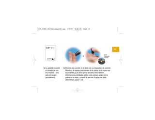 15
| | | |
|||
||||
|||
Botón
disparador
amarillo
5. La pantalla muestra
el símbolo de una
tira reactiva y una
gota de sangre
parpadeando.
6. Efectúe una punción en el dedo con su dispositivo de punción.
Muestras de sangre procedentes de la palma de la mano son
equivalentes a las de la yema del dedo. Para obtener
informaciones detalladas sobre cómo extraer sangre de la
palma de la mano, consulte la sección Pruebas en sitios
alternativos, pasos 5 y 6.
o
306_33481_PerfManLAapacES.qxp 3/9/07 8:43 AM Page 15
 