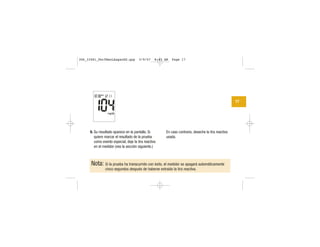 9. Su resultado aparece en la pantalla. Si
quiere marcar el resultado de la prueba
como evento especial, deje la tira reactiva
en el medidor (vea la sección siguiente.)
En caso contrario, deseche la tira reactiva
usada.
17
Nota: Si la prueba ha transcurrido con éxito, el medidor se apagará automáticamente
cinco segundos después de haberse extraído la tira reactiva.
306_33481_PerfManLAapacES.qxp 3/9/07 8:43 AM Page 17
 