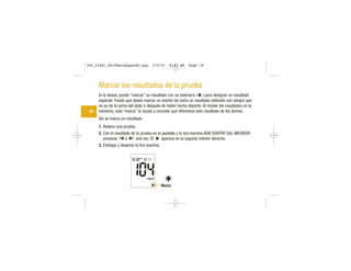 Marcar los resultados de la prueba
Si lo desea, puede “marcar” su resultado con un asterisco ( ) para designar un resultado
especial. Puede que desee marcar un evento tal como un resultado obtenido con sangre que
no es de la yema del dedo o después de haber hecho deporte. Al revisar los resultados en la
memoria, esta “marca” le ayuda a recordar qué diferencia este resultado de los demás.
Así se marca un resultado:
1. Realice una prueba.
2. Con el resultado de la prueba en la pantalla y la tira reactiva AÚN DENTRO DEL MEDIDOR
presione o una vez. El aparece en la esquina inferior derecha.
3. Extraiga y deseche la tira reactiva.
18
Marca
306_33481_PerfManLAapacES.qxp 3/9/07 8:43 AM Page 18
 