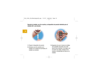 Necesita el medidor, una tira reactiva, un dispositivo de punción diseñado para el
método AST y una lanceta.
1. Prepare el dispositivo de punción.
2. Introduzca una tira reactiva en el
medidor en el sentido de las flechas. El
medidor se enciende.
3. Asegúrese de que el número de código
de la pantalla concuerde con el del
tubo de tiras reactivas. Si no llega a ver
el número de código, extraiga la tira
reactiva e introdúzcala de nuevo en el
medidor.
20
CODE
234
306_33481_PerfManLAapacES.qxp 3/9/07 8:43 AM Page 20
 