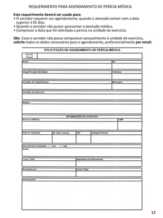 Este requerimento deverá ser usado para:
• O servidor requerer seu agendamento, quando o atestado estiver com a data
superior à 05 dias.
• Quando o servidor não quiser apresentar o atestado médico.
• Comprovar a data que foi solicitada a perícia na unidade de exercício.
Obs. Caso o servidor não possa comparecer pessoalmente à unidade de exercício,
solicite todos os dados necessários para o agendamento, preferencialmente por email.
REQUERIMENTO PARA AGENDAMENTO DE PERÍCIA MÉDICA
12
 