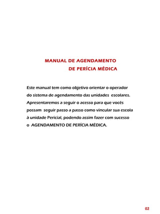 MANUAL DE AGENDAMENTO
DE PERÍCIA MÉDICA
Este manual tem como objetivo orientar o operador
do sistema de agendamento das unidades escolares.
Apresentaremos a seguir o acesso para que vocês
possam seguir passo a passo como vincular sua escola
à unidade Pericial, podendo assim fazer com sucesso
o AGENDAMENTO DE PERÍCIA MÉDICA.
02
 