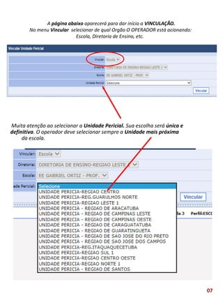 A página abaixo aparecerá para dar início a VINCULAÇÃO.
No menu Vincular selecionar de qual Orgão O OPERADOR está acionando:
Escola, Diretoria de Ensino, etc.
Muita atenção ao selecionar a Unidade Pericial. Sua escolha será única e
definitiva. O operador deve selecionar sempre a Unidade mais próxima
da escola.
07
 