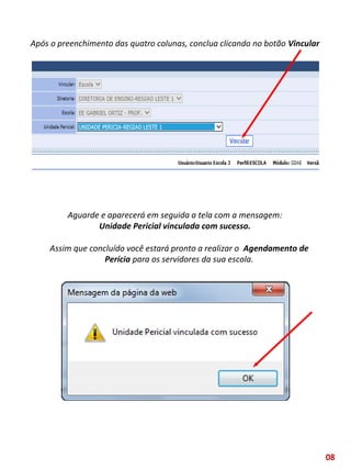 Após o preenchimento das quatro colunas, conclua clicando no botão Vincular
Aguarde e aparecerá em seguida a tela com a mensagem:
Unidade Pericial vinculada com sucesso.
Assim que concluído você estará pronto a realizar o Agendamento de
Perícia para os servidores da sua escola.
08
 