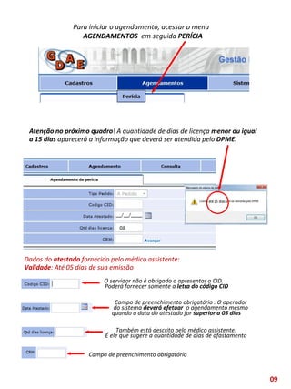 Para iniciar o agendamento, acessar o menu
AGENDAMENTOS em seguida PERÍCIA
O servidor não é obrigado a apresentar o CID.
Poderá fornecer somente a letra do código CID
Campo de preenchimento obrigatório . O operador
do sistema deverá efetuar o agendamento mesmo
quando a data do atestado for superior a 05 dias
Também está descrito pelo médico assistente.
É ele que sugere a quantidade de dias de afastamento
Campo de preenchimento obrigatório
Atenção no próximo quadro! A quantidade de dias de licença menor ou igual
a 15 dias aparecerá a informação que deverá ser atendida pelo DPME.
Dados do atestado fornecido pelo médico assistente:
Validade: Até 05 dias de sua emissão
08
09
 
