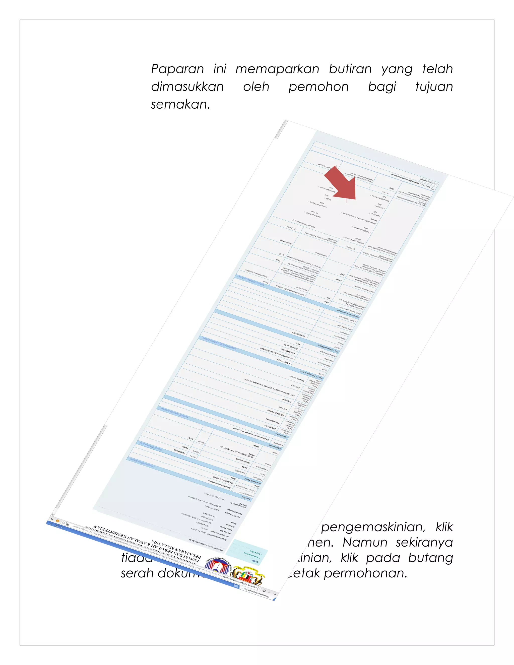 Paparan ini memaparkan butiran yang telah
    dimasukkan   oleh pemohon    bagi  tujuan
    semakan.




Arahan:
Sekiranya terdapat sebarang pengemaskinian, klik
pada pautan di setiap segmen. Namun sekiranya
tiada sebarang pengemaskinian, klik pada butang
serah dokuman untuk mencetak permohonan.
 