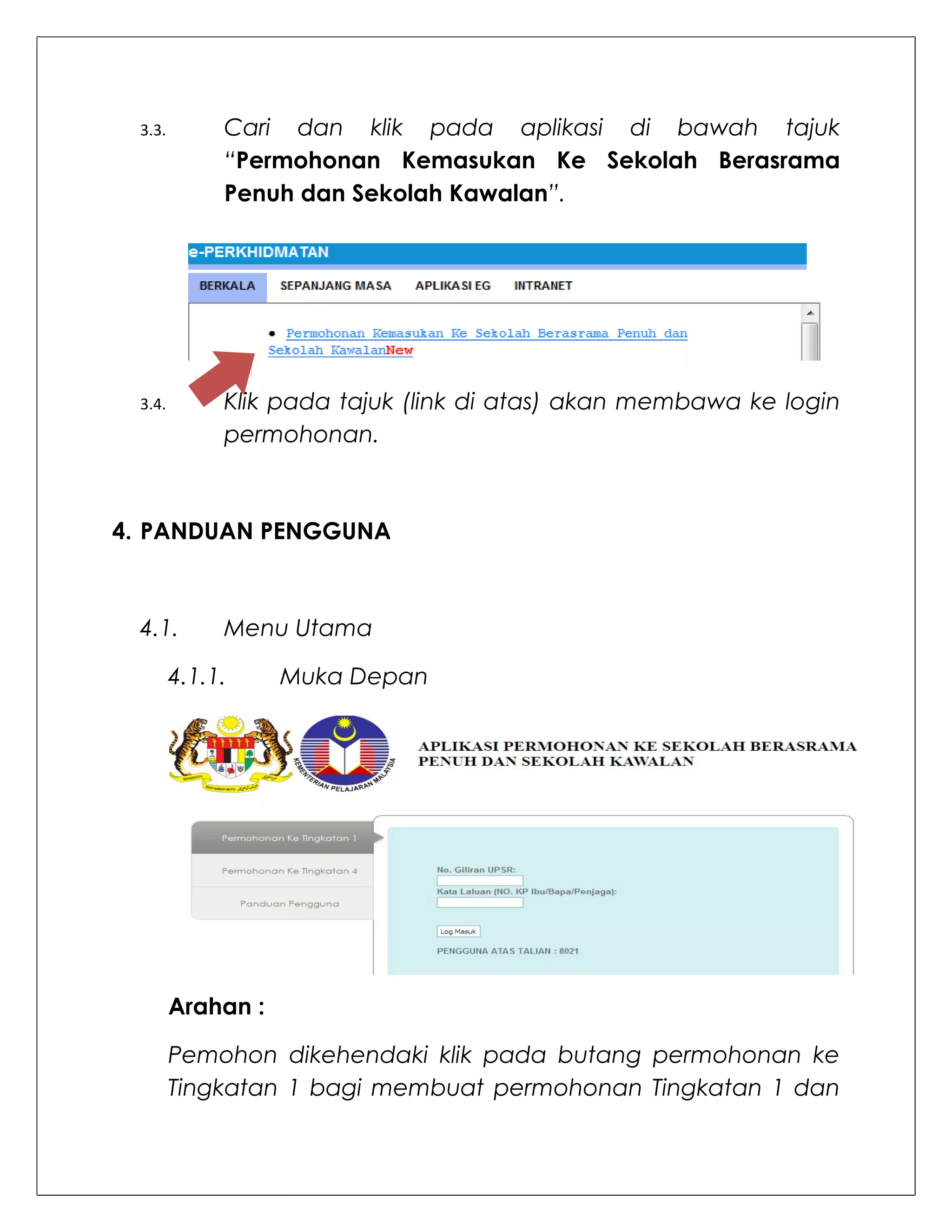 3.3.        Cari dan klik pada aplikasi di bawah tajuk
             “Permohonan Kemasukan Ke Sekolah Berasrama
             Penuh dan Sekolah Kawalan”.




 3.4.        Klik pada tajuk (link di atas) akan membawa ke login
             permohonan.



4. PANDUAN PENGGUNA



 4.1.        Menu Utama

        4.1.1.     Muka Depan




        Arahan :

        Pemohon dikehendaki klik pada butang permohonan ke
        Tingkatan 1 bagi membuat permohonan Tingkatan 1 dan
 