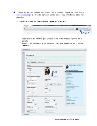 PROF.SEGUNDO DÍAZ TORRES
Luego de que has creado una cuenta en el Sistema Digital de Perú Educa
(www.perueduca,pe ), deberás aprender varias cosas muy importantes como las
siguientes:
1. COLOCANDOUNAFOTO EN TU PERFIL DELMURO PERSONAL
 Hacer clic en tu nombre que aparece en la parte derecha superior de tu
pantalla
 Aparece un formulario y un recuadro para que hagas clic en la opción
CAMBIAR
 