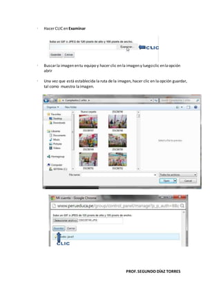 PROF.SEGUNDO DÍAZ TORRES
 Hacer CLIC en Examinar
 Buscar la imagen entu equipo y hacer clic en la imagen y luegoclic enlaopción
abrir
 Una vez que está establecida la ruta de la imagen, hacer clic en la opción guardar,
tal como muestra laimagen.
 