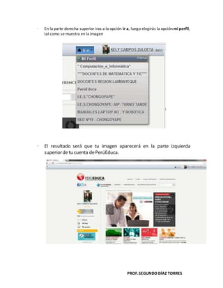 PROF.SEGUNDO DÍAZ TORRES
 En la parte derecha superior iras a la opción ir a, luego elegirás la opción mi perfil,
tal como se muestra en la imagen
 El resultado será que tu imagen aparecerá en la parte izquierda
superiordetu cuenta dePerúEduca.
 