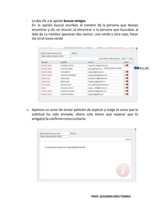 PROF.SEGUNDO DÍAZ TORRES
 Le das clic a la opción buscar amigos
 En la opción buscar escribes el nombre de la persona que deseas
encontrar y clic en buscar, al encontrar a la persona que buscabas al
lado de su nombre aparecen dos iconos: uno verde y otro rojo, hacer
clic en el icono verde
Aparece un aviso de enviar petición de esperar y luego te avisa que la
solicitud ha sido enviada, ahora solo tienes que esperar que tú
amiga(o) teconfirmecomo contacto
 