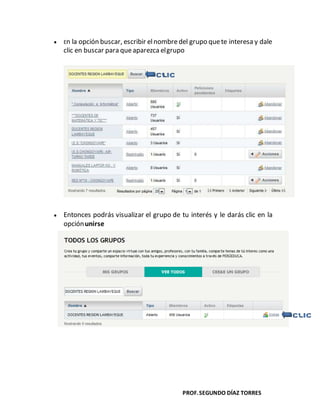 PROF.SEGUNDO DÍAZ TORRES
En la opción buscar, escribir elnombredel grupo quete interesa y dale
clic en buscar para queaparezca elgrupo
Entonces podrás visualizar el grupo de tu interés y le darás clic en la
opciónunirse
 