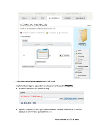 PROF.SEGUNDO DÍAZ TORRES
7. COMO PODEMOS CREARUN BLOG EN PERÚEDUCA
Simplemente en laparte izquierda lateral hacer clic en lapalabra MIBLOG
Hacer clic en añadir unaentrada al blog
Aparece una pantalla enla que primero debemos de colocar el título de la entrada,
después escribireltexto que sea necesario
 