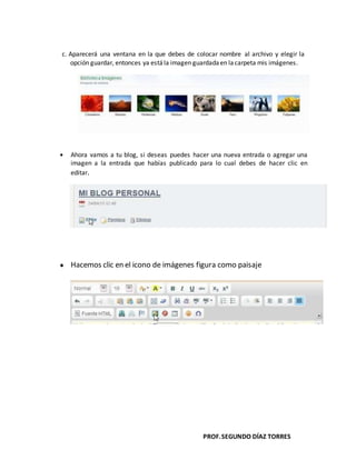 PROF.SEGUNDO DÍAZ TORRES
c. Aparecerá una ventana en la que debes de colocar nombre al archivo y elegir la
opción guardar, entonces ya estála imagen guardada en lacarpeta mis imágenes.
Ahora vamos a tu blog, si deseas puedes hacer una nueva entrada o agregar una
imagen a la entrada que habías publicado para lo cual debes de hacer clic en
editar.
Hacemos clic en el icono de imágenes figura como paisaje
 