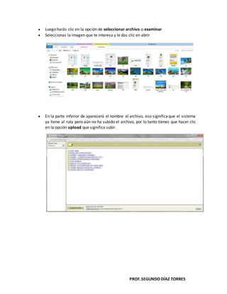 PROF.SEGUNDO DÍAZ TORRES
Luego harás clic en la opción de seleccionar archivo o examinar
Seleccionas la imagen que te interesa y le das clic en abrir
En la parte inferior de aparecerá el nombre el archivo, eso significa que el sistema
ya tiene al ruta pero aún no ha subido el archivo, por lo tanto tienes que hacer clic
en la opción upload que significa subir.
 