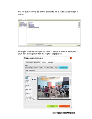 PROF.SEGUNDO DÍAZ TORRES
Una vez que el nombre del archivo se muestra en la pantalla, hacer clic en el
mismo.
La imagen aparecerá en la pantalla, tienes la opción de cambiar el ancho y la
altura de la misma, por ultimo le das aceptar y luego publicar.
 
