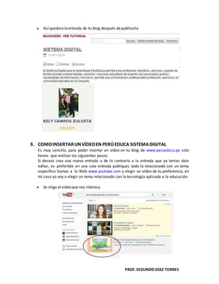 PROF.SEGUNDO DÍAZ TORRES
Así quedara laentrada de tu blog después depublicarla
9. COMOINSERTARUNVÍDEOEN PERÚEDUCA SISTEMADIGITAL
Es muy sencillo, para poder insertar un vídeo en tu blog de www.perueduca.pe solo
tienes que realizar los siguientes pasos:
Si deseas crea una nueva entrada o de lo contrario a la entrada que ya tenías dale
editar, es preferible en una sola entrada publiques todo lo relacionado con un tema
específico Vamos a la Web www.youtube.com y elegir un vídeo de tu preferencia, en
mi caso yo voy a elegir un tema relacionado con la tecnología aplicada a la educación.
Se elige el vídeoque nos interesa
 