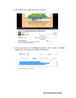 PROF.SEGUNDO DÍAZ TORRES
Abrir el vídeo seleccionado y darleclic en compartir
Paso seguido darás clic en vínculo, esta opción a veces cambia por insertar
vínculo, veras que lawebte da el código html del vídeo.
 