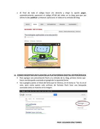 PROF.SEGUNDO DÍAZ TORRES
Al final de todo el código hacer clic derecho y elegir la opción pegar,
automáticamente aparecerá el código HTLM del vídeo en tu blog para que por
último le des publicar y entonces apreciaras el vídeo en tu entrada del blog
10. COMO INSERTARUNFLASHENLA PLATAFORMADIGITALDEPERÚEDUCA
Para agregar una presentación flash a tu entrada de tu blog, primero tienes que
hacer una búsqueda avanzada en googlede lasiguienteforma
Vas a google y pones el título del tema que te interesa, en mi tema es “las tic en el
aula, pero como quiero solo archivos de formato flash hare una búsqueda
avanzada como se muestra en la imagen.
 
