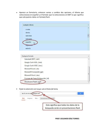 PROF.SEGUNDO DÍAZ TORRES
Aparece un formulario, entonces vamos a cambiar dos opciones, el idioma que
seleccionaras en español y el formato que lo seleccionaras en SWF lo que significa
que solo quieres datos en formato flash.
Fíjate la extensión con laque sale eltítulo del tema
 