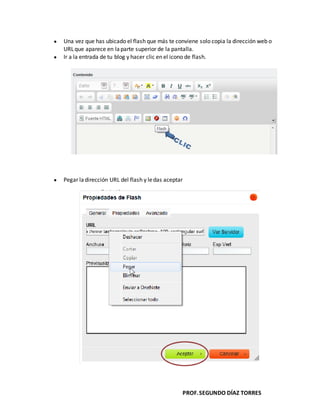PROF.SEGUNDO DÍAZ TORRES
Una vez que has ubicado el flash que más te conviene solo copia la dirección web o
URLque aparece en laparte superior de la pantalla.
Ir a la entrada de tu blog y hacer clic en el icono de flash.
Pegar ladirección URL del flash y ledas aceptar
 