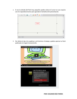 PROF.SEGUNDO DÍAZ TORRES
Si ves la entrada del flash muy pequeña puedes colocar el cursor en una esquina
con clic izquierdoarrastrar para agrandar el tamaños de lapresentación.
Por último le das clic a publicar y ahí termino el trabajo y podrás apreciar tu flash
publicado sinningún inconveniente.
 