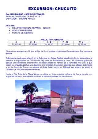 EXCURSION: CHUCUITO 
SALIDAS DIARIAS – SERVICIO PRIVADO 
HORARIO: DEPENDE DE LOS PAXS 
DURACION : 3 HORAS APROX 
INCLUYE: 
· GUÍA PROFESIONAL ESPAÑOL / INGLES 
· MOVILIDAD PRIVADA 
· TICKETS DE INGRESO 
PRECIO POR PERSONA 
1 2 - 3 4 - 6 7 - 10 11 a + 
S/. 100.00 S/. 50.00 S/. 40.00 S/. 35.00 S/. 28.00 
Chucuito se encuentra a 18 Km. al Sur de Puno y sobre la carretera Panamericana Sur, camino a 
Bolivia. 
Este pueblo tradicional albergó en la Colonia a las Cajas Reales, siendo allí donde se acuñaba la 
moneda y se juntaban los Quintos del Rey para ser trasladados a Lima. Allí podemos gozar del 
paisaje y la naturaleza, encontramos los restos Incas del Templo de la Fertilidad Inca Uyo, el que 
según los arqueólogos fue un adoratorio a la fertilidad. Se visitan, además, sus Iglesias Coloniales 
y en la Plaza de Armas se aprecia el Reloj Solar hecho en Mármol. Así mismo se visita el 
Criadero de Truchas de la Universidad. 
Hacia el Nor Este de la Plaza Mayor, se ubica un típico mirador indígena de forma circular con 
arquerías de barro y desde ahí se divisa el hermoso paisaje de toda la zona. 
 