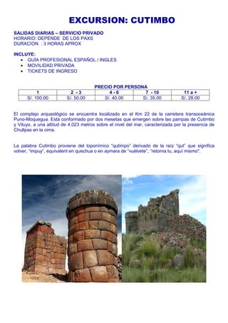 EXCURSION: CUTIMBO 
SALIDAS DIARIAS – SERVICIO PRIVADO 
HORARIO: DEPENDE DE LOS PAXS 
DURACION : 3 HORAS APROX 
INCLUYE: 
· GUÍA PROFESIONAL ESPAÑOL / INGLES 
· MOVILIDAD PRIVADA 
· TICKETS DE INGRESO 
PRECIO POR PERSONA 
1 2 - 3 4 - 6 7 - 10 11 a + 
S/. 100.00 S/. 50.00 S/. 40.00 S/. 35.00 S/. 28.00 
El complejo arqueológico se encuentra localizado en el Km 22 de la carretera transoceánica 
Puno-Moquegua. Está conformado por dos mesetas que emergen sobre las pampas de Cutimbo 
y Viluyo, a una altitud de 4.023 metros sobre el nivel del mar, caracterizada por la presencia de 
Chullpas en la cima. 
La palabra Cutimbo proviene del toponímico “qutimpo” derivado de la raíz “qut” que significa 
volver, “impuy”, equivalent en quechua o en aymara de “vuélvete”, “retorna tu, aquí mismo". 
 