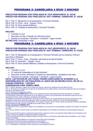 PROGRAMA 2: CANDELARIA 4 DÍAS/ 3 NOCHES 
PRECIO POR PERSONA CON TRASLADOS IN / OUT AEROPUERTO: S/. 190.00 
PRECIO POR PERSONA CON TRASLADO IN / OUT TERMINAL TERRESTRE: S/. 160.00 
Día 1: Feb 11: Recepción en el aeropuerto o Terminal Terrestre. 
Día 2: Feb 12: Puno - Uros - Taquile - Puno. 
Día 3: Feb 13: Gran parada folklórica. 
Día 4: Feb 14: Traslado al Aeropuerto o Terminal Terrestre. 
INCLUYE: 
· Transfer in y out 
· Excursión a Uros y Taquile con almuerzo típico 
· Asiento en la parada + almuerzo + sandwich + agua mineral 
NO INCLUYE: Hospedaje u hotel. 
PROGRAMA 3: CANDELARIA 4 DÍAS/ 3 NOCHES 
PRECIO POR PERSONA CON TRASLADOS IN / OUT AEROPUERTO: S/: 240.00 
PRECIO POR PERSONA CON TRASLADO IN / OUT TERMINAL TERRESTRE: S/. 215.00 
Día 1: Feb 10: Recepción en el aeropuerto o Terminal Terrestre (en la mañana), 2.00 pm 
excursión a Sillustani. 
Día 2: Feb 11: Puno - Uros - Amantaní, pernocte en la isla Amantaní. 
Día 3: Feb 12: Amantaní - Taquile - Puno. 
Día 4: Feb 13: Gran parada folklórica, traslado al Aeropuerto o Terminal Terrestre. 
INCLUYE: 
· Transfer in y out 
· 01 noche de hospedaje en la isla Amantani 
· Excursión a Uros, Amantani y Taquile con alimentación completa en las islas 
· Asiento en la parada + almuerzo + sandwich + agua mineral 
NOTA: LAS FECHAS DE LOS TOURS, PUEDEN ADECUARSE DE ACUERDO A LA 
DISPONIBILIDAD DE LOS PASAJEROS, EL UNICO DÍA NO MOVIBLE ES EL DÍA DE LA 
PARADA PRINCIPAL: 13/02/2012 
SUGERENCIAS PARA TIEMPO LIBRE: 
Feb 11: Noche: Serenata y víspera de la octava con música y danzas (sin disfraces) por las calles de Puno. 
Feb 12: Procesión de la imagen de la Virgen de la Candelaria por las calles de Puno, concurso de trajes de luces en el estadio y 
danzas por las calles de Puno. 
Feb 13: Concurso de bandas de músicos. 
Fechas Importantes ENERO 2012 Ensayo en sus respectivos barrios especialmente los fines de semana, con banda. 
15 Presentación oficial de la festividad en Puno se realiza por la tarde, con la presentación de diferentes conjuntos con sus 
respectivas bandas, fuegos artificiales y presentaciones teatrales. 
22 Desfile por aniversario de la federación, desde las 10 de la mañana, con la participación de todos los conjuntos, por las 
principales arterias de la ciudad (arco Deustua, calle Lima, plaza de armas, calle puno y termina parque Mariategui). 
26 Elección y coronación de la reina del folklore, en el coliseo cerrado a horas 7:00 pm, donde se presentan todas las candidatas 
representantes de cada conjunto, el desfile es con trajes típicos y de luces. 
Fechas importantes FEBRERO 2012 
01 Vísperas en honor a la santísima Virgen de la Candelaria en el santuario san Juan Bautista y traslado de la virgen a la Catedral 
de Puno. 
02 11:00 am. Solemne misa en honor a la santísima Virgen María de la Candelaria y procesión por las principales arterias de 
puno. 
05 Concurso (XLVIII) de danzas autóctonas (trajes típicos y nativos) en honor a la santísima Virgen María de la Candelaria- hora 
7:00am- estadio Torres Belón y parada de conjuntos autóctonos. 
12 Concurso (XLVIII) de danzas mestizas (trajes de luces) en honor a la santísima Virgen María de la Candelaria – hora 7:00am-estadio 
torres Belón. 
13 Veneración y Parada folklórica a la santísima Virgen María de la Candelaria 
14 Concierto de bandas de música (coordinación con la ferbam) 
15 Parada de sicuris y zampoñas Virgen María de la Candelaria 2012 
16,17, 18 Recepción y Cacharpari de los conjuntos en sus respectivos barrios 
 