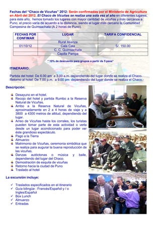 Fechas del “Chaco de Vicuñas” 2012: Serán confirmadas por el Ministerio de Agricultura 
en Abril del 2012. El Chaco de Vicuñas se realiza una sola vez al año en diferentes lugares, 
para éste año, hemos tomado los lugares con mayor cantidad de vicuñas y más cercanos a 
Puno, el precio varía de acuerdo a la distancia, siendo el lugar más cercano la Comunidad 
Campesina de Quimsachata (A 2 horas de Puno). 
FECHAS POR 
CONFIMAR 
LUGAR TARIFA CONFIDENCIAL 
Rural Alianza 
01/10/12 Cala Cala S/. 150.00 
C. C. Quimsachata 
Capilla Pampa 
* 10% de descuento para grupos a partir de 5 paxs* 
ITINERARIO: 
Partida del hotel: De 6.00 am a 3.00 a.m. dependiendo del lugar donde se realiza el Chaco. 
Retorno al hotel: De 7.00 p.m. a 9.00 pm dependiendo del lugar donde se realiza el Chaco. 
Descripción: 
Desayuno en el hotel. 
Recojo del hotel y partida Rumbo a la Reserva 
Natural de Vicuñas. 
Arribo a la Reserva Natural de Vicuñas, 
aproximadamente en 2 a 4 horas de viaje y a 
3800 a 4300 metros de altitud, dependiendo del 
lugar. 
Arreo de Vicuñas hasta los corrales, los turistas 
pueden tomar parte de esta actividad o verla 
desde un lugar acondicionado para poder ver 
éste grandioso espectáculo. 
Pago a la Tierra 
Almuerzo 
Matrimonio de Vicuñas, ceremonia simbólica que 
se realiza para augurar la buena reproducción de 
las vicuñas. 
Danzas autóctonas o música y baile, 
dependiendo del lugar del Chaco. 
Demostración de esquila de vicuñas 
Retorno hacia la ciudad de Puno 
Traslado al hotel 
La excursión incluye: 
 Traslados especificados en el itinerario 
 Guía bilingüe : Francés/Español y / o 
Ingles/Español 
 Box Lunch 
 Almuerzo 
 Entradas 
 