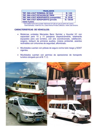 TRASLADOS 
TRF. INN ó OUT TERMINAL DE BUS S/. 3.00 
TRF. INN ó OUT ESTACION DE TREN S/. 3.00 
TRF. INN ó OUT AEROPUERTO (compartido) S/. 25.00 
TRF. INN ó OUT AEROPUERTO (privado 
hasta 5 paxs) 
S/. 120.00 
* De hoteles fuera de la ciudad: Adicionar S/ 5.00 por pax (a partir de 2 paxs): 
Hotel libertador, hotel Eco Inn, Casa Andina Private Collection, Hotel José Antonio 
CARACTERISTICAS DE VEHICULOS: 
· Modernas unidades Mercedes Benz Sprinter y Hyundai H1 con 
capacidad para 15 y 11 pasajeros respectivamente, totalmente 
equipados para uso turístico, con aire acondicionado, calefacción, 
oxigeno, botiquín de primeros auxilios, música ambiental, asientos 
reclinables con cinturones de seguridad, alfombrado. 
· Movilidades cuentan con pólizas de seguro contra todo riesgo y SOAT 
vigentes. 
· Movilidades cuentan con permiso de operaciones de transporte 
turístico otorgado por el M. T. C. 
 