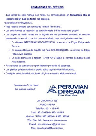 CONDICIONES DEL SERVICIO 
• Las tarifas de este manual son netas, no comisionables, en temporada alta se 
incrementa S/. 5.00 en todos los precios. 
•Las tarifas no incluyen IGV. 
•Toda reserva deberá ser por escrito (e-mail. fax o carta). 
• Las anulaciones de reservas, se aceptan hasta 5 días antes para grupos. 
• Los pagos se harán antes de la llegada de los pasajeros enviando el voucher 
escaneado vía e-mail o por fax, para este efecto usar las siguientes cuentas: 
o En dólares INTERBANK 320-3003320810, a nombre de Edgar Felipe Avila 
Cazorla 
o En dólares Banco de Crédito del Perú 320-3003320810, a nombre de Edgar 
Felipe Avila Cazorla 
o En soles Banco de la Nación N° 04-701-346683, a nombre de Edgar Felipe 
Avila Cazorla. 
• Para grupos se considera un pax liberado por cada 15 pagantes. 
• Los precios pueden variar sin previo aviso según índice inflacionario. 
• Cualquier consulta adicional, favor dirigirse a nuestro teléfono o e-mail. 
”Nuestro sueño es hacer 
tus sueños realidad” 
JR ORKAPATA 138 
PUNO - PERÚ 
Tele/Fax: 051 - 351657 
Claro: 951-793366 / 973-181465 
Movistar / RPM: 995199696 / # 995199696 
Web Site: http://www.perudreams.com/ 
E-Mail: peruviandream@gmail.com 
Msn: perudreams@hotmail.com 
