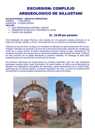 EXCURSION: COMPLEJO 
ARQUEOLOGICO DE SILLUSTANI 
SALIDAS DIARIAS – SERVICIO COMPARTIDO 
TARDES : 14.00 APROX 
DURACION : 3 HORAS APROX 
INCLUYE: 
· GUÍA PROFESIONAL ESPAÑOL / INGLES 
· TRANSFERT DE RECOJO Y RETORNO AL HOTEL 
· TICKETS DE INGRESO 
S/. 23.00 por persona 
Esta Necrópolis de origen Pre-Inca, esta ubicado en una pequeña meseta peninsular en la 
Laguna de Umayo, distante a 34 Km. al noroeste de Puno y unida por una carretera asfaltada. 
Partiendo en bus de Puno, se llega a la necrópolis de Sillustani en aproximadamente 40 minutos. 
Al llegar a Sillustani se asciende a la cima de la península donde están ubicadas las chullpas por 
medio de un suave camino. Al retorno tomaremos el acceso original al lugar, construido por 78 
escalones de piedra; los mismos que son demasiado fatigosos para hacerlos de subida. Tratamos 
en todo momento de no fatigar demasiado a nuestros visitantes, sin embargo se debe estar 
preparado para una caminata de no menos de 30 minutos. 
Las primeras referencias las proporcionan los cronistas españoles, pero han sido estudiosos 
extranjeros quienes dieron mejor información. De estas fuentes, se afirma que la Necrópolis de 
Sillustani fue dependiente del poblado de Hatuncolla, capital administrativa de la Cultura Kolla, 
gobernada por el Cacique Zapana, a quienes sojuzgaron los Incas. La serie de construcciones 
corresponden a diversas etapas arquitectónicas tanto pre Incas como Kollas. 
 