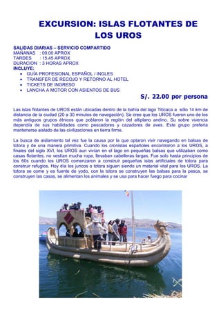EXCURSION: ISLAS FLOTANTES DE 
LOS UROS 
SALIDAS DIARIAS – SERVICIO COMPARTIDO 
MAÑANAS : 09.00 APROX 
TARDES : 15.45 APROX 
DURACION : 3 HORAS APROX 
INCLUYE: 
· GUÍA PROFESIONAL ESPAÑOL / INGLES 
· TRANSFER DE RECOJO Y RETORNO AL HOTEL 
· TICKETS DE INGRESO 
· LANCHA A MOTOR CON ASIENTOS DE BUS 
S/. 22.00 por persona 
Las islas flotantes de UROS están ubicadas dentro de la bahía del lago Titicaca a sólo 14 km de 
distancia de la ciudad (20 a 30 minutos de navegación). Se cree que los UROS fueron uno de los 
más antiguos grupos étnicos que poblaron la región del altiplano andino. Su sobre vivencia 
dependía de sus habilidades como pescadores y cazadores de aves. Este grupo prefería 
mantenerse aislado de las civilizaciones en tierra firme. 
La busca de aislamiento tal vez fue la causa por la que optaron vivir navegando en balsas de 
totora y de una manera primitiva. Cuando los cronistas españoles encontraron a los UROS, a 
finales del siglo XVI, los UROS aun vivían en el lago en pequeñas balsas que utilizaban como 
casas flotantes, no vestían mucha ropa, llevaban cabelleras largas. Fue solo hasta principios de 
los 60s cuando los UROS comenzaron a construir pequeñas islas artificiales de totora para 
construir refugios. Hoy día los juncos o totora siguen siendo un material vital para los UROS. La 
totora se come y es fuente de yodo, con la totora se construyen las balsas para la pesca, se 
construyen las casas, se alimentan los animales y se usa para hacer fuego para cocinar 
 