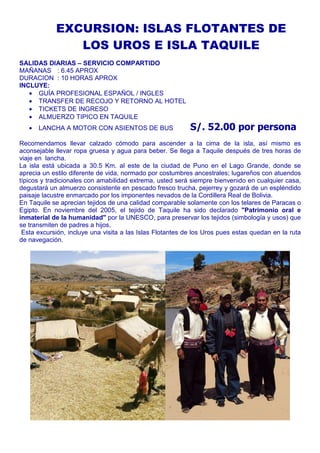 EXCURSION: ISLAS FLOTANTES DE 
LOS UROS E ISLA TAQUILE 
SALIDAS DIARIAS – SERVICIO COMPARTIDO 
MAÑANAS : 6.45 APROX 
DURACION : 10 HORAS APROX 
INCLUYE: 
· GUÍA PROFESIONAL ESPAÑOL / INGLES 
· TRANSFER DE RECOJO Y RETORNO AL HOTEL 
· TICKETS DE INGRESO 
· ALMUERZO TIPICO EN TAQUILE 
· LANCHA A MOTOR CON ASIENTOS DE BUS S/. 52.00 por persona 
Recomendamos llevar calzado cómodo para ascender a la cima de la isla, así mismo es 
aconsejable llevar ropa gruesa y agua para beber. Se llega a Taquile después de tres horas de 
viaje en lancha. 
La isla está ubicada a 30.5 Km. al este de la ciudad de Puno en el Lago Grande, donde se 
aprecia un estilo diferente de vida, normado por costumbres ancestrales; lugareños con atuendos 
típicos y tradicionales con amabilidad extrema, usted será siempre bienvenido en cualquier casa, 
degustará un almuerzo consistente en pescado fresco trucha, pejerrey y gozará de un espléndido 
paisaje lacustre enmarcado por los imponentes nevados de la Cordillera Real de Bolivia. 
En Taquile se aprecian tejidos de una calidad comparable solamente con los telares de Paracas o 
Egipto. En noviembre del 2005, el tejido de Taquile ha sido declarado "Patrimonio oral e 
inmaterial de la humanidad" por la UNESCO, para preservar los tejidos (simbología y usos) que 
se transmiten de padres a hijos. 
Esta excursión, incluye una visita a las Islas Flotantes de los Uros pues estas quedan en la ruta 
de navegación. 
 