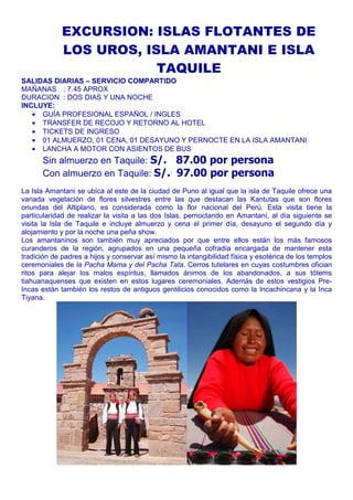 EXCURSION: ISLAS FLOTANTES DE 
LOS UROS, ISLA AMANTANI E ISLA 
TAQUILE 
SALIDAS DIARIAS – SERVICIO COMPARTIDO 
MAÑANAS : 7.45 APROX 
DURACION : DOS DIAS Y UNA NOCHE 
INCLUYE: 
· GUÍA PROFESIONAL ESPAÑOL / INGLES 
· TRANSFER DE RECOJO Y RETORNO AL HOTEL 
· TICKETS DE INGRESO 
· 01 ALMUERZO, 01 CENA, 01 DESAYUNO Y PERNOCTE EN LA ISLA AMANTANI 
· LANCHA A MOTOR CON ASIENTOS DE BUS 
Sin almuerzo en Taquile: S/. 87.00 por persona 
Con almuerzo en Taquile: S/. 97.00 por persona 
La Isla Amantani se ubica al este de la ciudad de Puno al igual que la isla de Taquile ofrece una 
variada vegetación de flores silvestres entre las que destacan las Kantutas que son flores 
oriundas del Altiplano, es considerada como la flor nacional del Perú. Esta visita tiene la 
particularidad de realizar la visita a las dos Islas, pernoctando en Amantaní, al día siguiente se 
visita la Isla de Taquile e incluye almuerzo y cena el primer día, desayuno el segundo día y 
alojamiento y por la noche una peña show. 
Los amantaninos son también muy apreciados por que entre ellos están los más famosos 
curanderos de la región, agrupados en una pequeña cofradía encargada de mantener esta 
tradición de padres a hijos y conservar así mismo la intangibilidad física y esotérica de los templos 
ceremoniales de la Pacha Mama y del Pacha Tata. Cerros tutelares en cuyas costumbres ofician 
ritos para alejar los malos espíritus, llamados ánimos de los abandonados, a sus tótems 
tiahuanaquenses que existen en estos lugares ceremoniales. Además de estos vestigios Pre- 
Incas están también los restos de antiguos gentilicios conocidos como la Incachincana y la Inca 
Tiyana. 
 