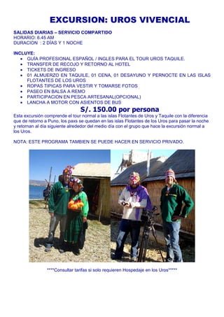 EXCURSION: UROS VIVENCIAL 
SALIDAS DIARIAS – SERVICIO COMPARTIDO 
HORARIO: 6.45 AM 
DURACION : 2 DÍAS Y 1 NOCHE 
INCLUYE: 
· GUÍA PROFESIONAL ESPAÑOL / INGLES PARA EL TOUR UROS TAQUILE. 
· TRANSFER DE RECOJO Y RETORNO AL HOTEL 
· TICKETS DE INGRESO 
· 01 ALMUERZO EN TAQUILE, 01 CENA, 01 DESAYUNO Y PERNOCTE EN LAS ISLAS 
FLOTANTES DE LOS UROS 
· ROPAS TIPICAS PARA VESTIR Y TOMARSE FOTOS 
· PASEO EN BALSA A REMO 
· PARTICIPACION EN PESCA ARTESANAL(OPCIONAL) 
· LANCHA A MOTOR CON ASIENTOS DE BUS 
S/. 150.00 por persona 
Esta excursión comprende el tour normal a las islas Flotantes de Uros y Taquile con la diferencia 
que de retorno a Puno, los paxs se quedan en las islas Flotantes de los Uros para pasar la noche 
y retornan al día siguiente alrededor del medio día con el grupo que hace la excursión normal a 
los Uros. 
NOTA: ESTE PROGRAMA TAMBIEN SE PUEDE HACER EN SERVICIO PRIVADO. 
****Consultar tarifas si solo requieren Hospedaje en los Uros***** 
 