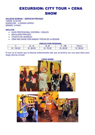 EXCURSION: CITY TOUR + CENA 
SHOW 
SALIDAS DIARIAS – SERVICIO PRIVADO 
TARDE 16.00 PM 
DURACION : 5 HORAS APROX 
MINIMO: 2 PAXS 
INCLUYE: 
· GUÍA PROFESIONAL ESPAÑOL / INGLES 
· MOVILIDAD PRIVADA 
· TICKETS DE INGRESO 
· CENA MAS SHOW CON DANZAS TIPICAS DE LA REGION 
PRECIO POR PERSONA 
1 2 - 3 4 - 6 7 - 10 11 a + 
S/. 130.00 S/. 80.00 S/. 70.00 S/. 65.00 S/. 58.00 
El tour es el mismo que el descrito anteriormente solo que se termina con una cena show para 
luego retornar al hotel. 
CENA SHOW 
 
