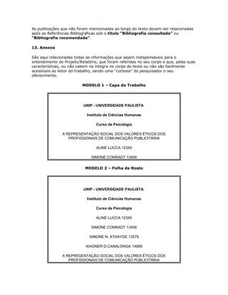 As publicações que não foram mencionadas ao longo do texto devem ser relacionadas
após as Referências Bibliográficas sob o título “Bibliografia consultada” ou
“Bibliografia recomendada”.
13. Anexos
São aqui relacionadas todas as informações que sejam indispensáveis para o
entendimento do Projeto/Relatório, que foram referidas no seu corpo e que, pelas suas
características, ou não cabem na íntegra no corpo do texto ou não são facilmente
acessíveis ao leitor do trabalho, sendo uma “cortesia” do pesquisador o seu
oferecimento.
MODELO 1 – Capa do Trabalho
UNIP - UNIVERSIDADE PAULISTA
Instituto de Ciências Humanas
Curso de Psicologia
A REPRESENTAÇÃO SOCIAL DOS VALORES ÉTICOS DOS
PROFISSIONAIS DE COMUNICAÇÃO PUBLICITÁRIA
ALINE LUCCA 12345
SIMONE CONRADT 13456
MODELO 2 – Folha de Rosto
UNIP - UNIVERSIDADE PAULISTA
Instituto de Ciências Humanas
Curso de Psicologia
ALINE LUCCA 12345
SIMONE CONRADT 13456
SIMONE N. ATHAYDE 13579
WAGNER O.CANALONGA 14689
A REPRESENTAÇÃO SOCIAL DOS VALORES ÉTICOS DOS
PROFISSIONAIS DE COMUNICAÇÃO PUBLICITÁRIA
 