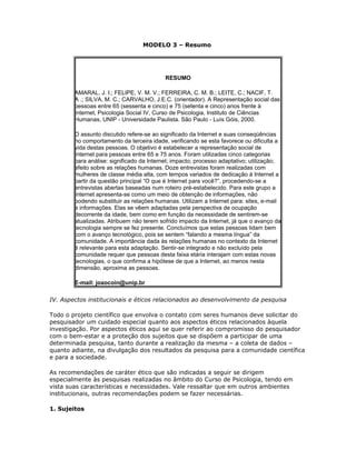 MODELO 3 – Resumo
RESUMO
AMARAL, J. I.; FELIPE, V. M. V.; FERREIRA, C. M. B.; LEITE, C.; NACIF, T.
A .; SILVA, M. C.; CARVALHO, J.E.C. (orientador). A Representação social das
pessoas entre 65 (sessenta e cinco) e 75 (setenta e cinco) anos frente à
Internet, Psicologia Social IV, Curso de Psicologia, Instituto de Ciências
Humanas, UNIP - Universidade Paulista. São Paulo - Luís Góis, 2000.
O assunto discutido refere-se ao significado da Internet e suas conseqüências
no comportamento da terceira idade, verificando se esta favorece ou dificulta a
vida destas pessoas. O objetivo é estabelecer a representação social de
Internet para pessoas entre 65 e 75 anos. Foram utilizadas cinco categorias
para análise: significado da Internet; impacto; processo adaptativo; utilização;
efeito sobre as relações humanas. Doze entrevistas foram realizadas com
mulheres de classe média alta, com tempos variados de dedicação à Internet a
partir da questão principal “O que é Internet para você?”, procedendo-se a
entrevistas abertas baseadas num roteiro pré-estabelecido. Para este grupo a
Internet apresenta-se como um meio de obtenção de informações, não
podendo substituir as relações humanas. Utilizam a Internet para: sites, e-mail
e informações. Elas se vêem adaptadas pela perspectiva de ocupação
decorrente da idade, bem como em função da necessidade de sentirem-se
atualizadas. Atribuem não terem sofrido impacto da Internet, já que o avanço da
tecnologia sempre se fez presente. Concluímos que estas pessoas lidam bem
com o avanço tecnológico, pois se sentem “falando a mesma língua” da
comunidade. A importância dada às relações humanas no contexto da Internet
é relevante para esta adaptação. Sentir-se integrado e não excluído pela
comunidade requer que pessoas desta faixa etária interajam com estas novas
tecnologias, o que confirma a hipótese de que a Internet, ao menos nesta
dimensão, aproxima as pessoas.
E-mail: joaocoin@unip.br
IV. Aspectos institucionais e éticos relacionados ao desenvolvimento da pesquisa
Todo o projeto científico que envolva o contato com seres humanos deve solicitar do
pesquisador um cuidado especial quanto aos aspectos éticos relacionados àquela
investigação. Por aspectos éticos aqui se quer referir ao compromisso do pesquisador
com o bem-estar e a proteção dos sujeitos que se dispõem a participar de uma
determinada pesquisa, tanto durante a realização da mesma – a coleta de dados –
quanto adiante, na divulgação dos resultados da pesquisa para a comunidade científica
e para a sociedade.
As recomendações de caráter ético que são indicadas a seguir se dirigem
especialmente às pesquisas realizadas no âmbito do Curso de Psicologia, tendo em
vista suas características e necessidades. Vale ressaltar que em outros ambientes
institucionais, outras recomendações podem se fazer necessárias.
1. Sujeitos
 