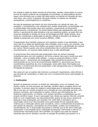 Em relação à coleta de dados através de entrevistas, sessões, observações ou outras
formas de registro próprias da investigação em psicologia, os pesquisadores devem
seguir como princípio que a coleta não pode colocar os sujeitos em situação de risco,
nem físico, nem moral. A pesquisa não pode implicar os sujeitos em situações
ameaçadoras, constrangedoras ou vexatórias.
No caso de pesquisas que tratem de uma intervenção (um estudo de caso, por
exemplo), o procedimento a ser utilizado deve manter igualmente a preocupação com
os efeitos desta intervenção sobre o(s) sujeito(s), preservando-os fisicamente,
subjetivamente e socialmente. Os limites destes efeitos são estabelecidos pelo corpo
teórico e operacional de cada disciplina e de sua respectiva prática, as quais têm sua
presença avalizada no âmbito do Curso de Psicologia da UNIP. Neste sentido, deve
ainda ser considerada a deliberação do decreto 196/96 do Ministério da Saúde em
relação às pesquisas com seres humanos (BRASIL, 1996).
O pesquisador deve também preservar o(s) sujeito(s) quanto à sua identidade, o que
inclui não só os dados de identificação mais imediata, como o nome, por exemplo, mas
também quaisquer outras informações que possam permitir a identificação dos sujeitos
por outros. Mesmo quando uma única característica não é suficiente para este
reconhecimento, um conjunto delas poderia levar a esta identificação.
O compromisso ético assumido pelo pesquisador deve ser sempre expresso
verbalmente para com o(s) sujeito(s), de forma a deixar clara qual a tarefa que será
realizada – como os dados serão obtidos – e quais os possíveis efeitos e riscos –
quando houver – decorrentes da investigação. Este procedimento deverá ser
acompanhado de um Termo de Consentimento (ANEXO 1), documento que fixa as
características específicas de uma investigação, tendo além disso informações que
garantem o compromisso ético do pesquisador e são salvaguardas para a realização e
divulgação da pesquisa.
Nos casos em que os sujeitos são menores ou possuam responsáveis, estes últimos é
que deverão ser contatados e é deles que virá o consentimento para a participação na
pesquisa.
1. Instituições
Quando as pesquisas ocorrem no âmbito de instituições, como um hospital, uma
escola, creche, ou uma empresa, por exemplo, também alguns cuidados devem ser
tomados. O primeiro deles diz respeito à autorização para a realização da pesquisa.
Não é raro que um contato amigável com a direção de uma instituição permita, num
primeiro momento, que a pesquisa se realize, mesmo que informalmente. As
dinâmicas institucionais, no entanto, nem sempre permitem a estabilidade que um
projeto científico requer. O que é aprovação hoje, desde que apenas informal, amanhã
pode vir a ser impedimento, por desconhecimento quanto ao que seria o alcance da
pesquisa e suas implicações, por exemplo. Por conta disto é necessário que a
autorização venha a ser documentada numa autorização formal, passando pelos
critérios que a instituição solicita para concedê-la, como o conhecimento do projeto ou
pré-projeto da pesquisa, contrapartes da Universidade, contato com professores e
coordenadores, etc. A autorização documenta o contrato que se faz entre instituição,
pesquisador e Universidade para a realização da pesquisa, informando a ciência e o
compromisso interinstitucional. Ela é também um registro que pode ser sempre
retomado para dirimir dúvidas e auxiliar na solução de questões que possam vir a
 