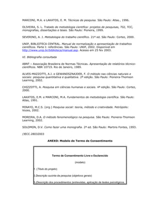 MARCONI, M.A. e LAKATOS, E. M. Técnicas de pesquisa. São Paulo: Atlas., 1996.
OLIVEIRA, S. L. Tratado de metodologia cientifica: projetos de pesquisas, TGI, TCC,
monografias, dissertações e teses. São Paulo: Pioneira, 1999.
SEVERINO, A. J. Metodologia do trabalho científico. 21ª ed. São Paulo: Cortez, 2000.
UNIP, BIBLIOTECA CENTRAL. Manual de normalização e apresentação de trabalhos
científicos. Parte I: referências. São Paulo: UNIP, 2002. Disponível em
http://www.unip.br/biblioteca/manual.asp. Acesso em 25 fev 2003.
VI. Bibliografia consultada
ABNT – Associação Brasileira de Normas Técnicas. Apresentação de relatórios técnico-
científicos. NBR 10719. Rio de Janeiro, 1989.
ALVES-MAZZOTTI, A.J. e GEWANDSZNAJDER, F. O método nas ciências naturais e
sociais: pesquisa quantitativa e qualitativa. 2ª edição. São Paulo: Pioneira-Thomson
Learning, 2002.
CHIZZOTTI, A. Pesquisa em ciências humanas e sociais. 4ª edição. São Paulo: Cortez,
2000.
LAKATOS, E.M. e MARCONI, M.A. Fundamentos de metodologia científica. São Paulo:
Atlas, 1991.
MINAYO, M.C.S. (org.) Pesquisa social: teoria, método e criatividade. Petrópolis:
Vozes, 2002.
MOREIRA, D.A. O método fenomenológico na pesquisa. São Paulo: Pioneira-Thomson
Learning, 2002.
SOLOMON, D.V. Como fazer uma monografia. 2ª ed. São Paulo: Martins Fontes, 1993.
/JECC.28032003
ANEXO: Modelo de Termo de Consentimento
Termo de Consentimento Livre e Esclarecido
(modelo)
1. (Título do projeto)
2.Descrição sucinta da pesquisa (objetivos gerais)
3.(Descrição dos procedimentos (entrevistas, aplicação de testes psicológicos,
 