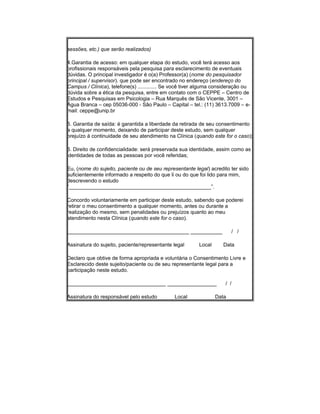 sessões, etc.) que serão realizados)
4.Garantia de acesso: em qualquer etapa do estudo, você terá acesso aos
profissionais responsáveis pela pesquisa para esclarecimento de eventuais
dúvidas. O principal investigador é o(a) Professor(a) (nome do pesquisador
principal / supervisor). que pode ser encontrado no endereço (endereço do
Campus / Clínica), telefone(s) ............. Se você tiver alguma consideração ou
dúvida sobre a ética da pesquisa, entre em contato com o CEPPE – Centro de
Estudos e Pesquisas em Psicologia – Rua Marquês de São Vicente, 3001 –
Água Branca – cep 05036-000 - São Paulo – Capital – tel.: (11) 3613.7009 – e-
mail: ceppe@unip.br
5. Garantia de saída: é garantida a liberdade da retirada de seu consentimento
a qualquer momento, deixando de participar deste estudo, sem qualquer
prejuízo à continuidade de seu atendimento na Clínica (quando este for o caso);
6. Direito de confidencialidade: será preservada sua identidade, assim como as
identidades de todas as pessoas por você referidas;
Eu, (nome do sujeito, paciente ou de seu representante legal) acredito ter sido
suficientemente informado a respeito do que li ou do que foi lido para mim,
descrevendo o estudo
“_________________________________________________”.
Concordo voluntariamente em participar deste estudo, sabendo que poderei
retirar o meu consentimento a qualquer momento, antes ou durante a
realização do mesmo, sem penalidades ou prejuízos quanto ao meu
atendimento nesta Clínica (quando este for o caso).
__________________________________________ ___________ / /
Assinatura do sujeito, paciente/representante legal Local Data
Declaro que obtive de forma apropriada e voluntária o Consentimento Livre e
Esclarecido deste sujeito/paciente ou de seu representante legal para a
participação neste estudo.
__________________________________ _________________ / /
Assinatura do responsável pelo estudo Local Data
 
